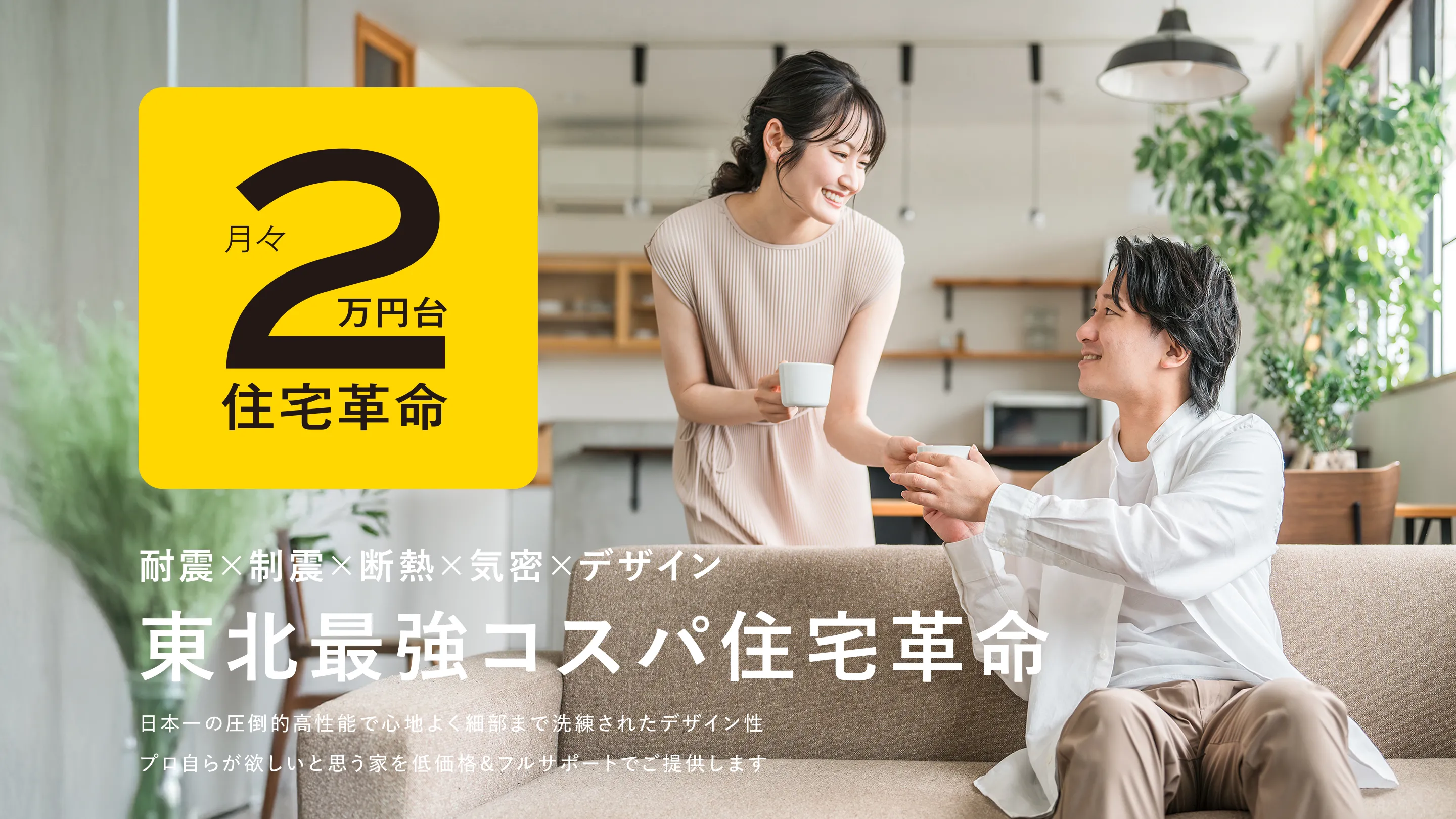 耐震×制震×断熱×気密×デザイン 東北最強コスパ住宅革命 日本一の圧倒的高性能で心地よく細部まで洗練されたデザイン性 プロ自らが欲しいと思う家を低価格&フルサポートでご提供します